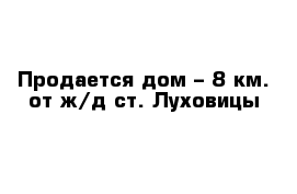 Продается дом – 8 км. от ж/д ст. Луховицы